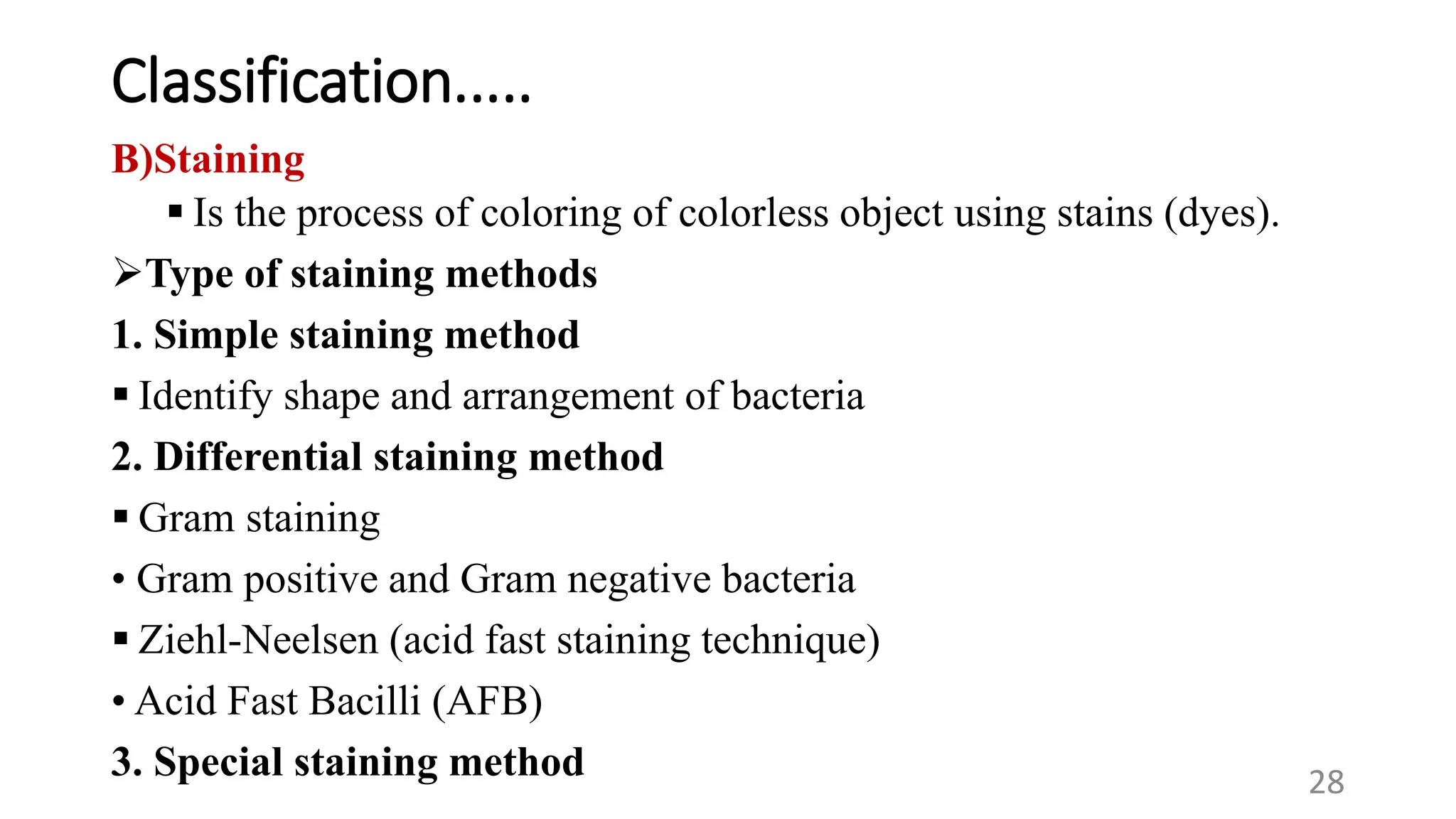 Classification.....
B)Staining
 Is the process of coloring of colorless object using stains (dyes).
Type of staining methods
1. Simple staining method
 Identify shape and arrangement of bacteria
2. Differential staining method
 Gram staining
• Gram positive and Gram negative bacteria
 Ziehl-Neelsen (acid fast staining technique)
28
• Acid Fast Bacilli (AFB)
3. Special staining method
 