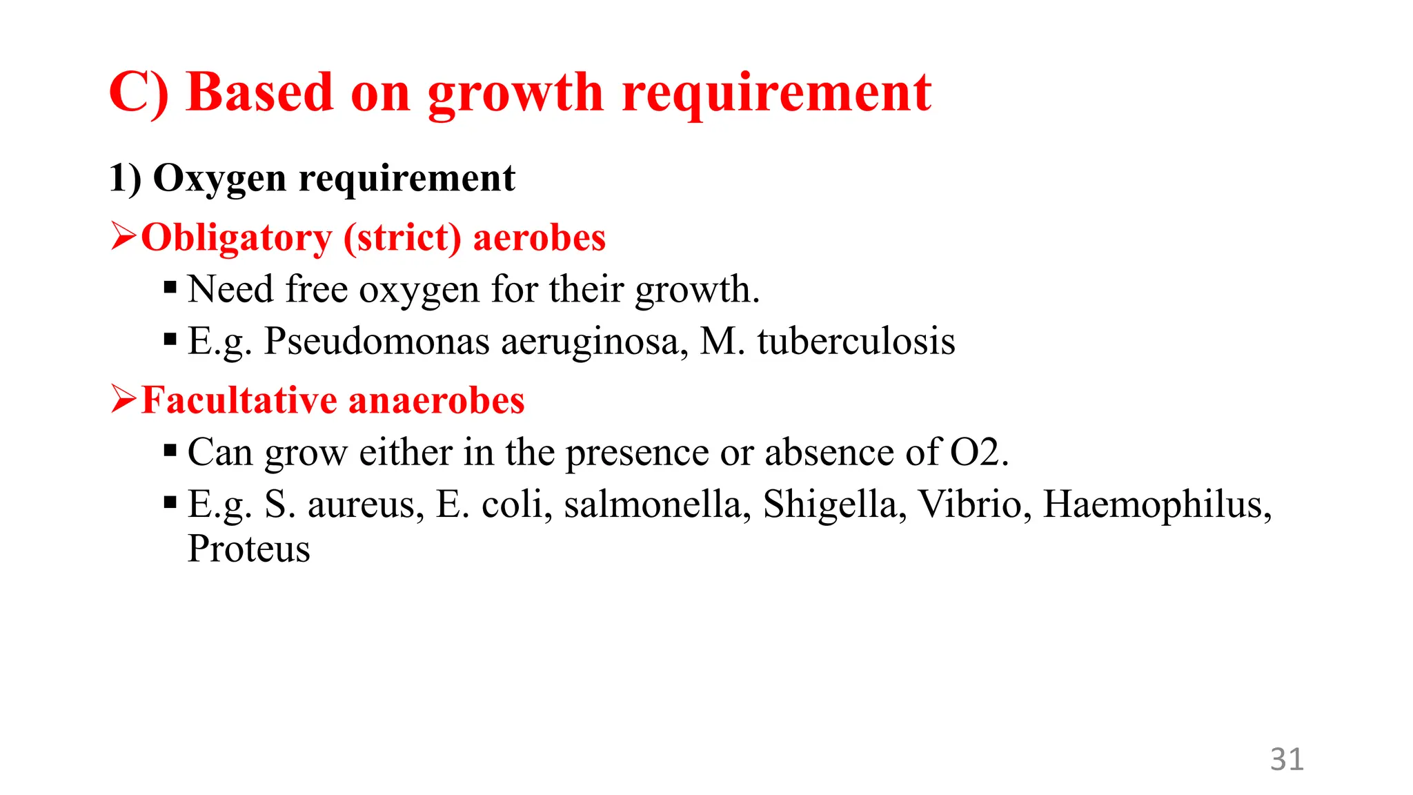 C) Based on growth requirement
1) Oxygen requirement
Obligatory (strict) aerobes
 Need free oxygen for their growth.
 E.g. Pseudomonas aeruginosa, M. tuberculosis
Facultative anaerobes
 Can grow either in the presence or absence of O2.
 E.g. S. aureus, E. coli, salmonella, Shigella, Vibrio, Haemophilus,
Proteus
31
 