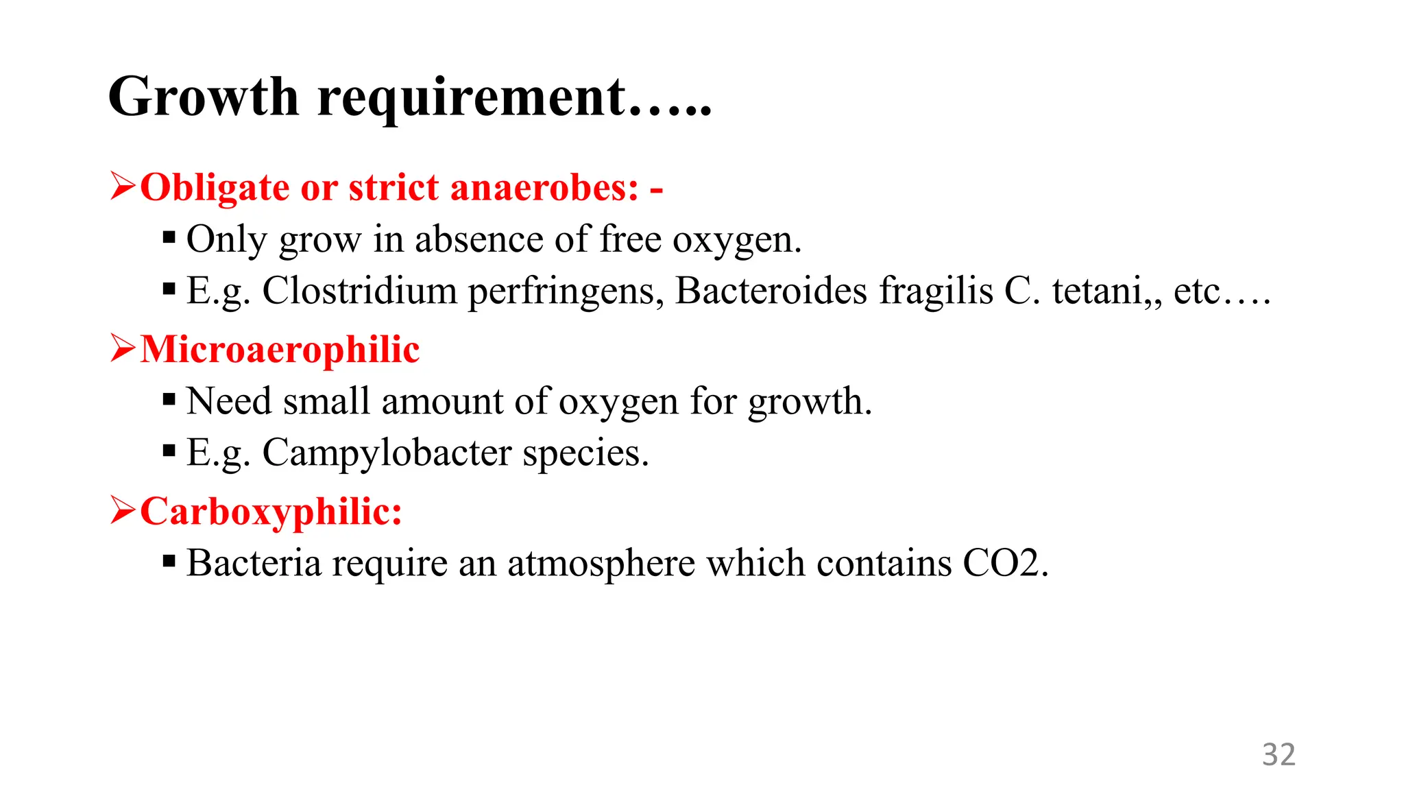 Growth requirement…..
Obligate or strict anaerobes: -
 Only grow in absence of free oxygen.
 E.g. Clostridium perfringens, Bacteroides fragilis C. tetani,, etc….
Microaerophilic
 Need small amount of oxygen for growth.
 E.g. Campylobacter species.
Carboxyphilic:
 Bacteria require an atmosphere which contains CO2.
32
 