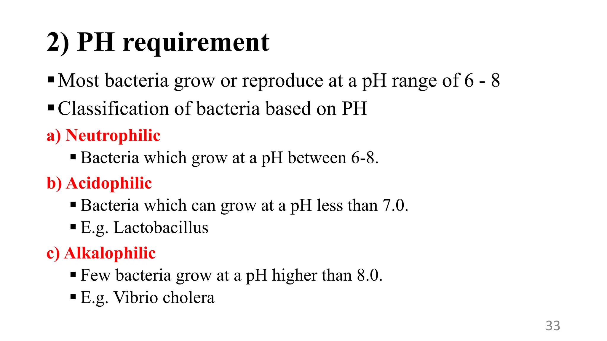 2) PH requirement
Most bacteria grow or reproduce at a pH range of 6 - 8
Classification of bacteria based on PH
a) Neutrophilic
 Bacteria which grow at a pH between 6-8.
b) Acidophilic
 Bacteria which can grow at a pH less than 7.0.
 E.g. Lactobacillus
c) Alkalophilic
 Few bacteria grow at a pH higher than 8.0.
 E.g. Vibrio cholera
33
 