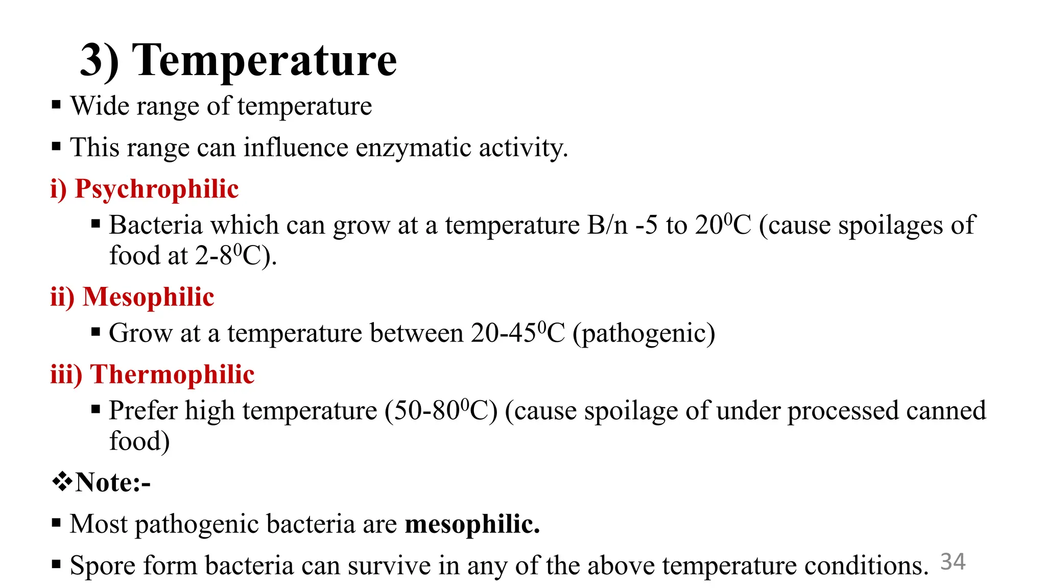 3) Temperature
 Wide range of temperature
 This range can influence enzymatic activity.
i) Psychrophilic
 Bacteria which can grow at a temperature B/n -5 to 200C (cause spoilages of
food at 2-80C).
ii) Mesophilic
 Grow at a temperature between 20-450C (pathogenic)
iii) Thermophilic
 Prefer high temperature (50-800C) (cause spoilage of under processed canned
food)
Note:-
 Most pathogenic bacteria are mesophilic.
 Spore form bacteria can survive in any of the above temperature conditions. 34
 