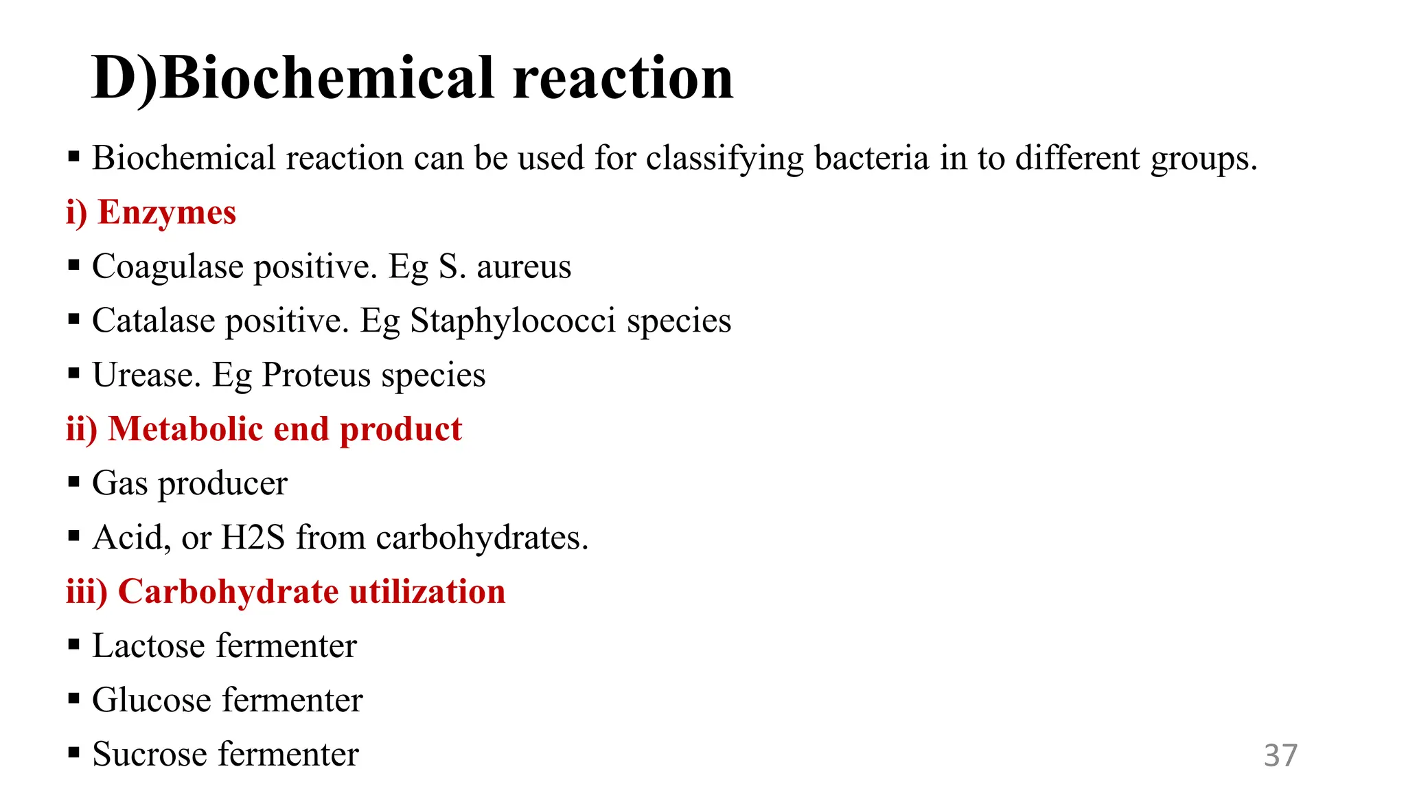 D)Biochemical reaction
 Biochemical reaction can be used for classifying bacteria in to different groups.
i) Enzymes
 Coagulase positive. Eg S. aureus
 Catalase positive. Eg Staphylococci species
 Urease. Eg Proteus species
ii) Metabolic end product
 Gas producer
 Acid, or H2S from carbohydrates.
iii) Carbohydrate utilization
 Lactose fermenter
 Glucose fermenter
 Sucrose fermenter 37
 