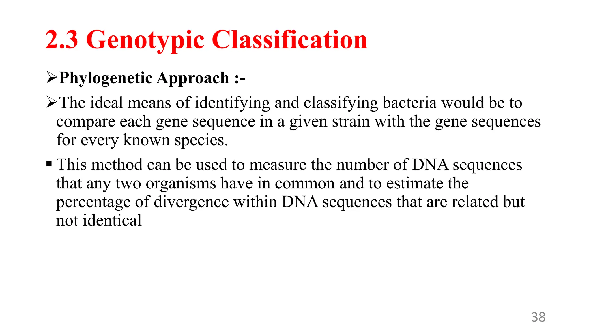 2.3 Genotypic Classification
Phylogenetic Approach :-
The ideal means of identifying and classifying bacteria would be to
compare each gene sequence in a given strain with the gene sequences
for every known species.
 This method can be used to measure the number of DNA sequences
that any two organisms have in common and to estimate the
percentage of divergence within DNA sequences that are related but
not identical
38
 