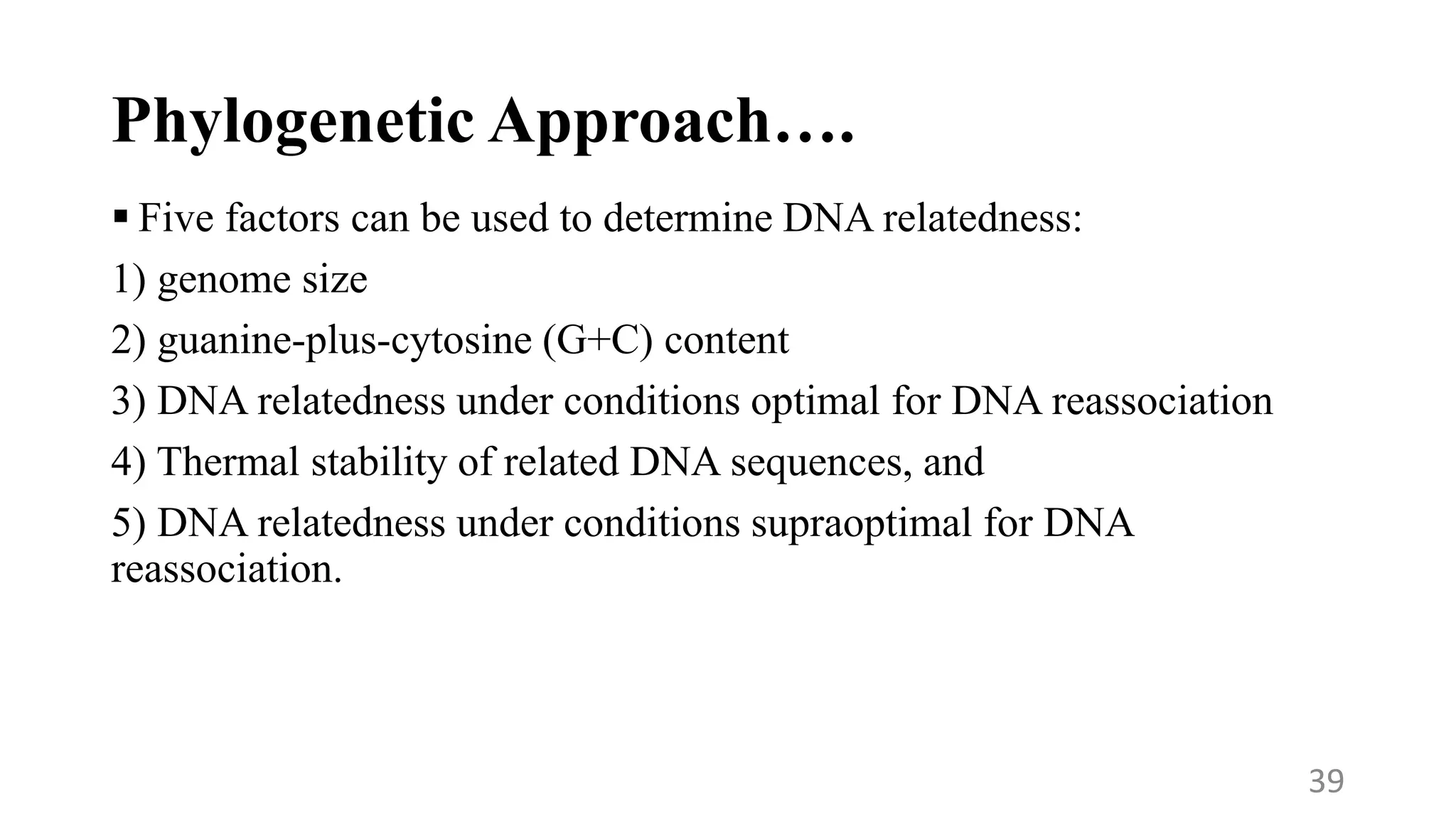 Phylogenetic Approach….
 Five factors can be used to determine DNA relatedness:
1) genome size
2) guanine-plus-cytosine (G+C) content
3) DNA relatedness under conditions optimal for DNA reassociation
4) Thermal stability of related DNA sequences, and
5) DNA relatedness under conditions supraoptimal for DNA
reassociation.
39
 