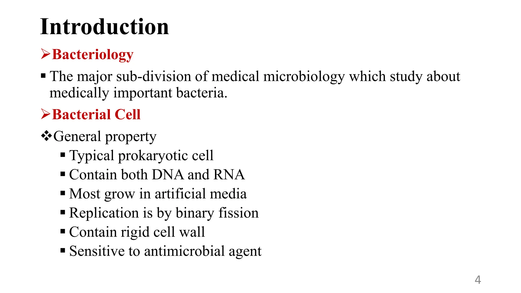 Introduction
Bacteriology
 The major sub-division of medical microbiology which study about
medically important bacteria.
Bacterial Cell
General property
 Typical prokaryotic cell
 Contain both DNA and RNA
 Most grow in artificial media
 Replication is by binary fission
 Contain rigid cell wall
 Sensitive to antimicrobial agent
4
 