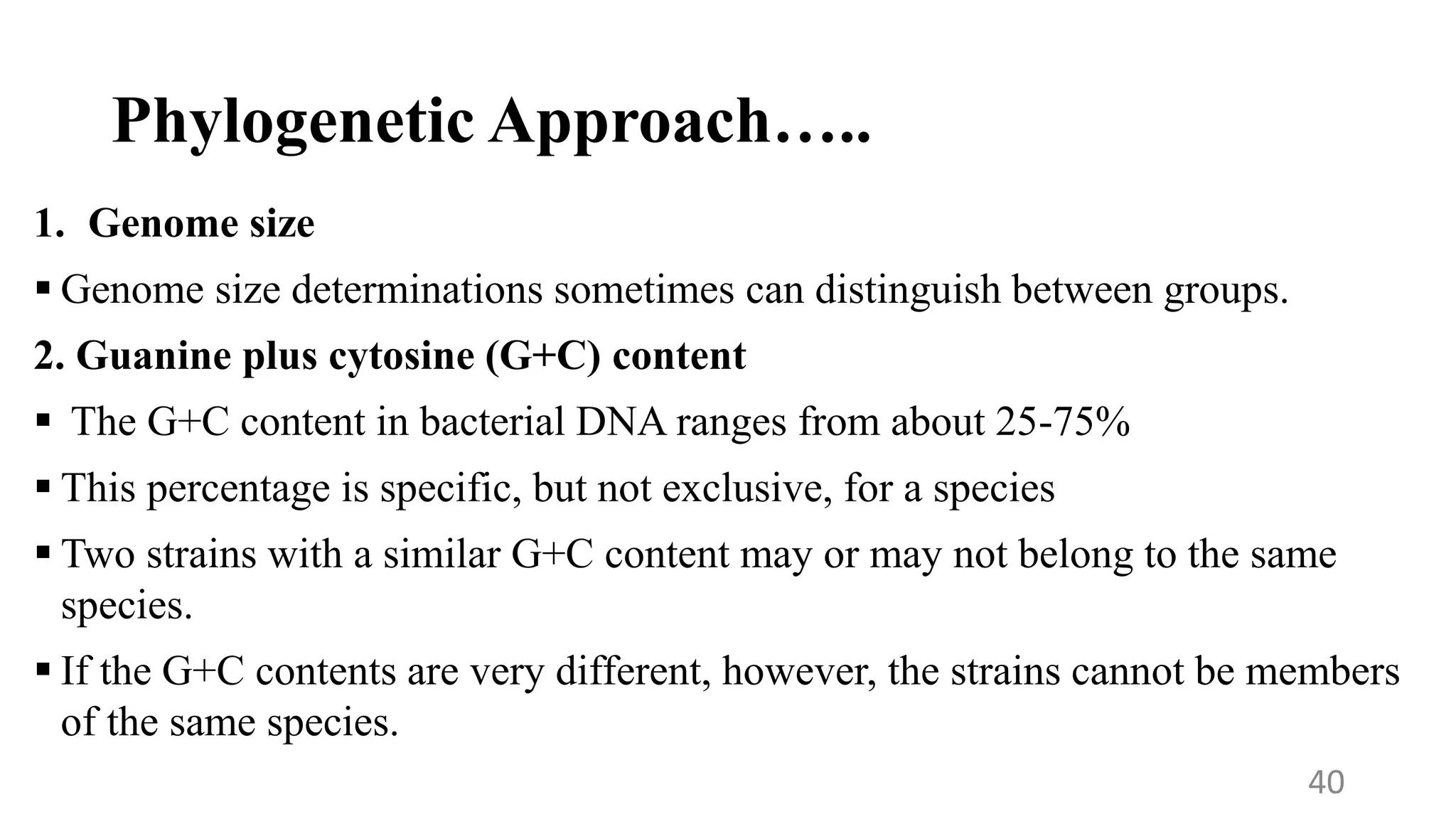 Phylogenetic Approach…..
1. Genome size
 Genome size determinations sometimes can distinguish between groups.
2. Guanine plus cytosine (G+C) content
 The G+C content in bacterial DNA ranges from about 25-75%
 This percentage is specific, but not exclusive, for a species
 Two strains with a similar G+C content may or may not belong to the same
species.
 If the G+C contents are very different, however, the strains cannot be members
of the same species.
40
 