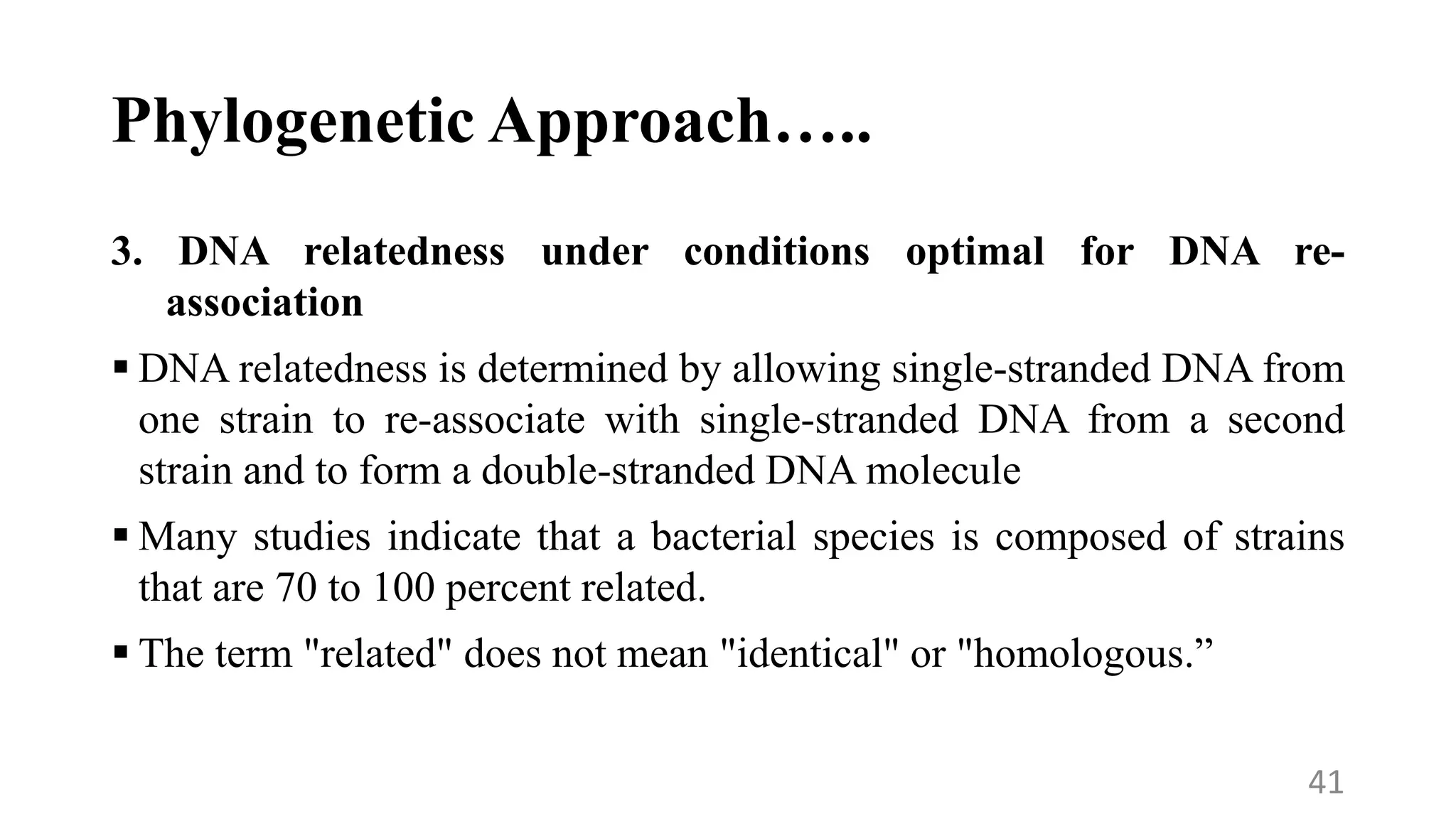 Phylogenetic Approach…..
3. DNA relatedness under conditions optimal for DNA re-
association
 DNA relatedness is determined by allowing single-stranded DNA from
one strain to re-associate with single-stranded DNA from a second
strain and to form a double-stranded DNA molecule
 Many studies indicate that a bacterial species is composed of strains
that are 70 to 100 percent related.
 The term "related" does not mean "identical" or "homologous.”
41
 