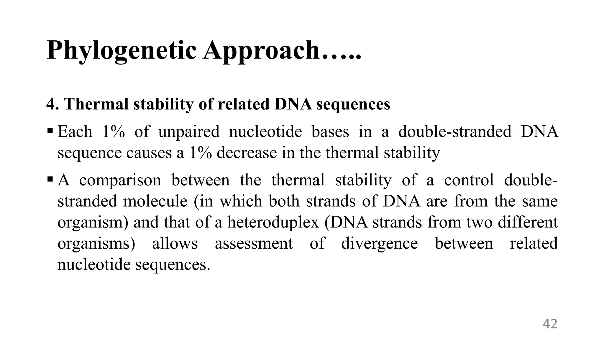 Phylogenetic Approach…..
4. Thermal stability of related DNA sequences
 Each 1% of unpaired nucleotide bases in a double-stranded DNA
sequence causes a 1% decrease in the thermal stability
 A comparison between the thermal stability of a control double-
stranded molecule (in which both strands of DNA are from the same
organism) and that of a heteroduplex (DNA strands from two different
organisms) allows assessment of divergence between related
nucleotide sequences.
42
 
