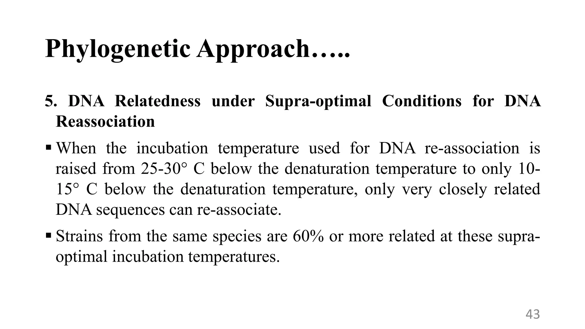 Phylogenetic Approach…..
5. DNA Relatedness under Supra-optimal Conditions for DNA
Reassociation
 When the incubation temperature used for DNA re-association is
raised from 25-30° C below the denaturation temperature to only 10-
15° C below the denaturation temperature, only very closely related
DNA sequences can re-associate.
 Strains from the same species are 60% or more related at these supra-
optimal incubation temperatures.
43
 
