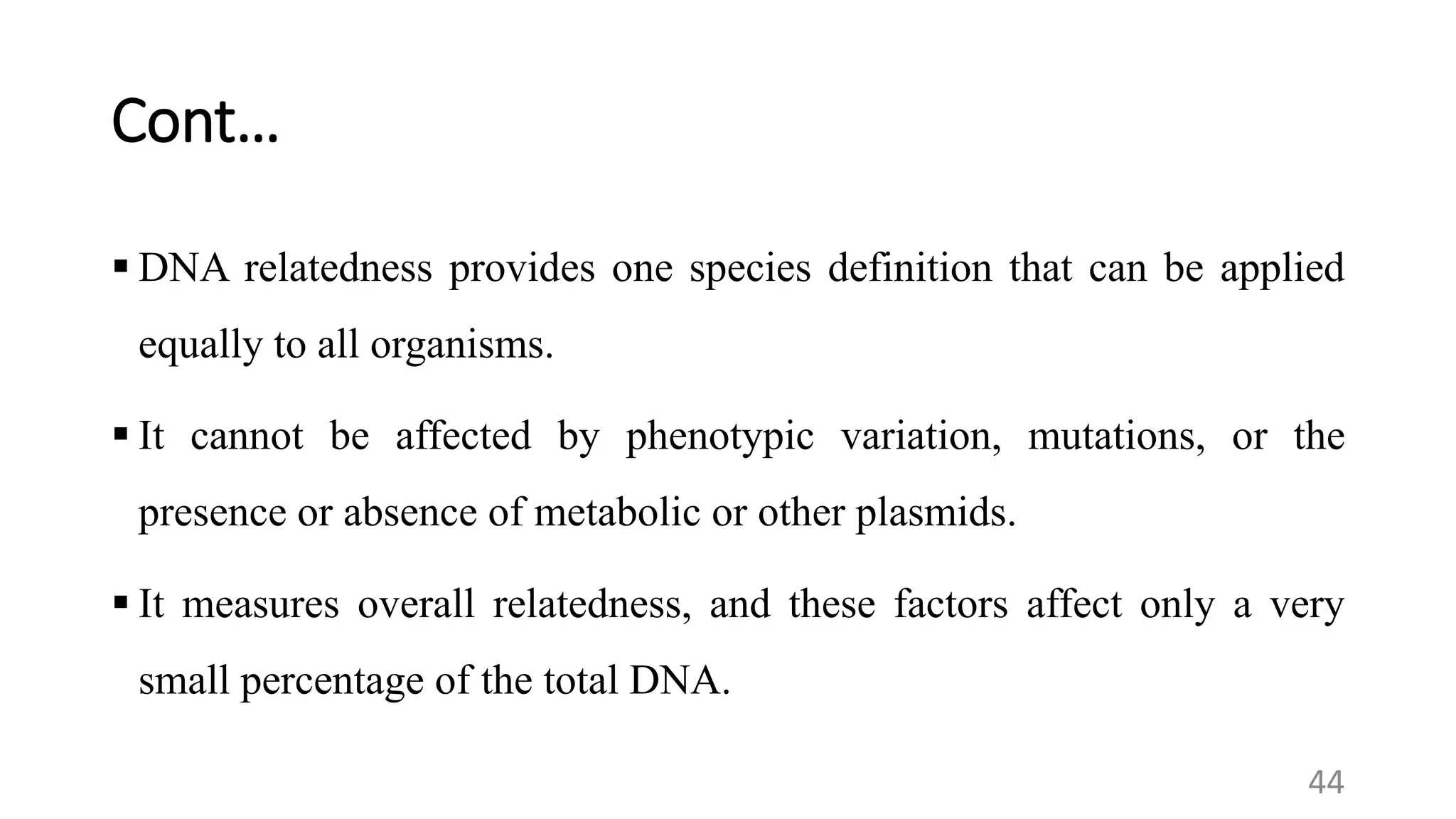Cont…
 DNA relatedness provides one species definition that can be applied
equally to all organisms.
 It cannot be affected by phenotypic variation, mutations, or the
presence or absence of metabolic or other plasmids.
 It measures overall relatedness, and these factors affect only a very
small percentage of the total DNA.
44
 