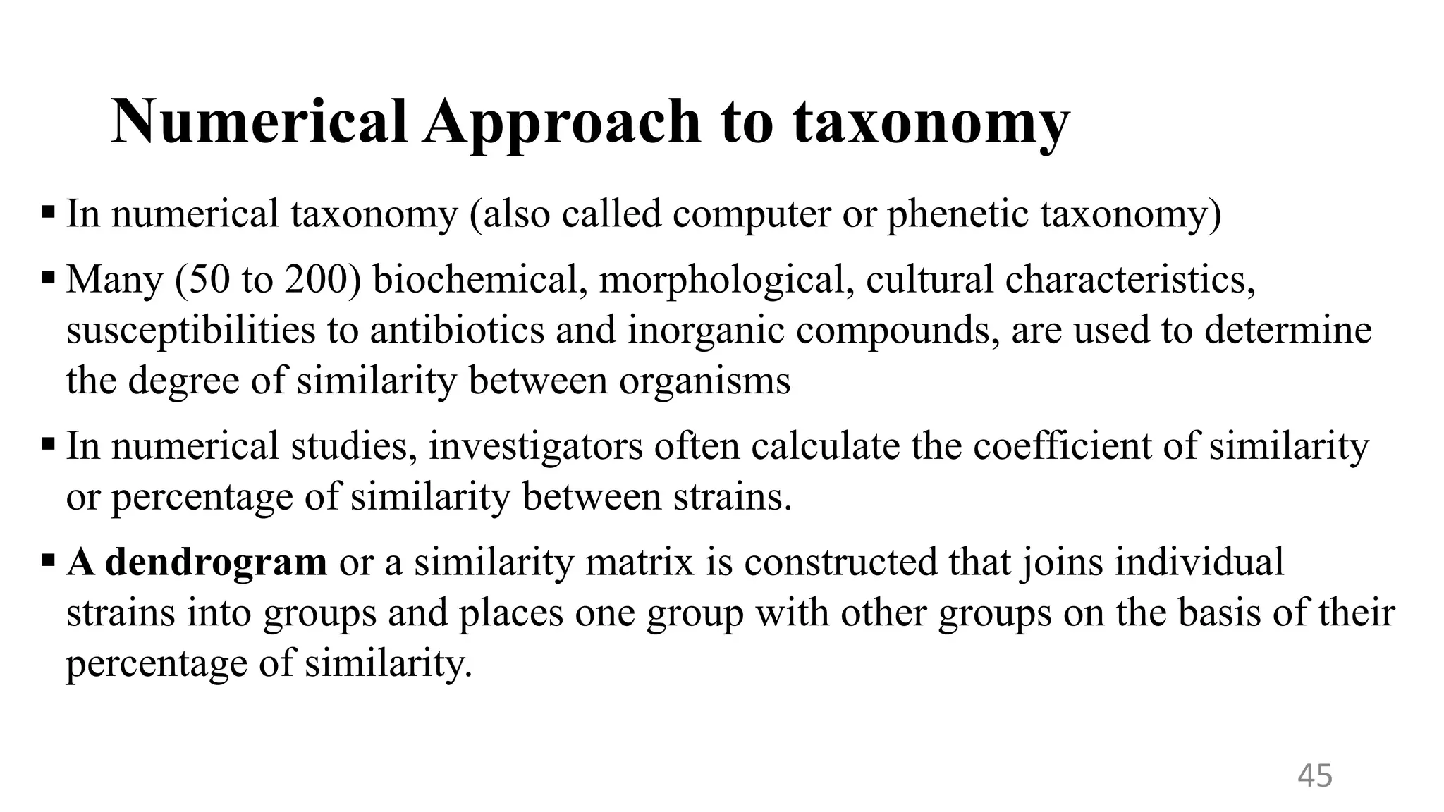 Numerical Approach to taxonomy
 In numerical taxonomy (also called computer or phenetic taxonomy)
 Many (50 to 200) biochemical, morphological, cultural characteristics,
susceptibilities to antibiotics and inorganic compounds, are used to determine
the degree of similarity between organisms
 In numerical studies, investigators often calculate the coefficient of similarity
or percentage of similarity between strains.
 A dendrogram or a similarity matrix is constructed that joins individual
strains into groups and places one group with other groups on the basis of their
percentage of similarity.
45
 
