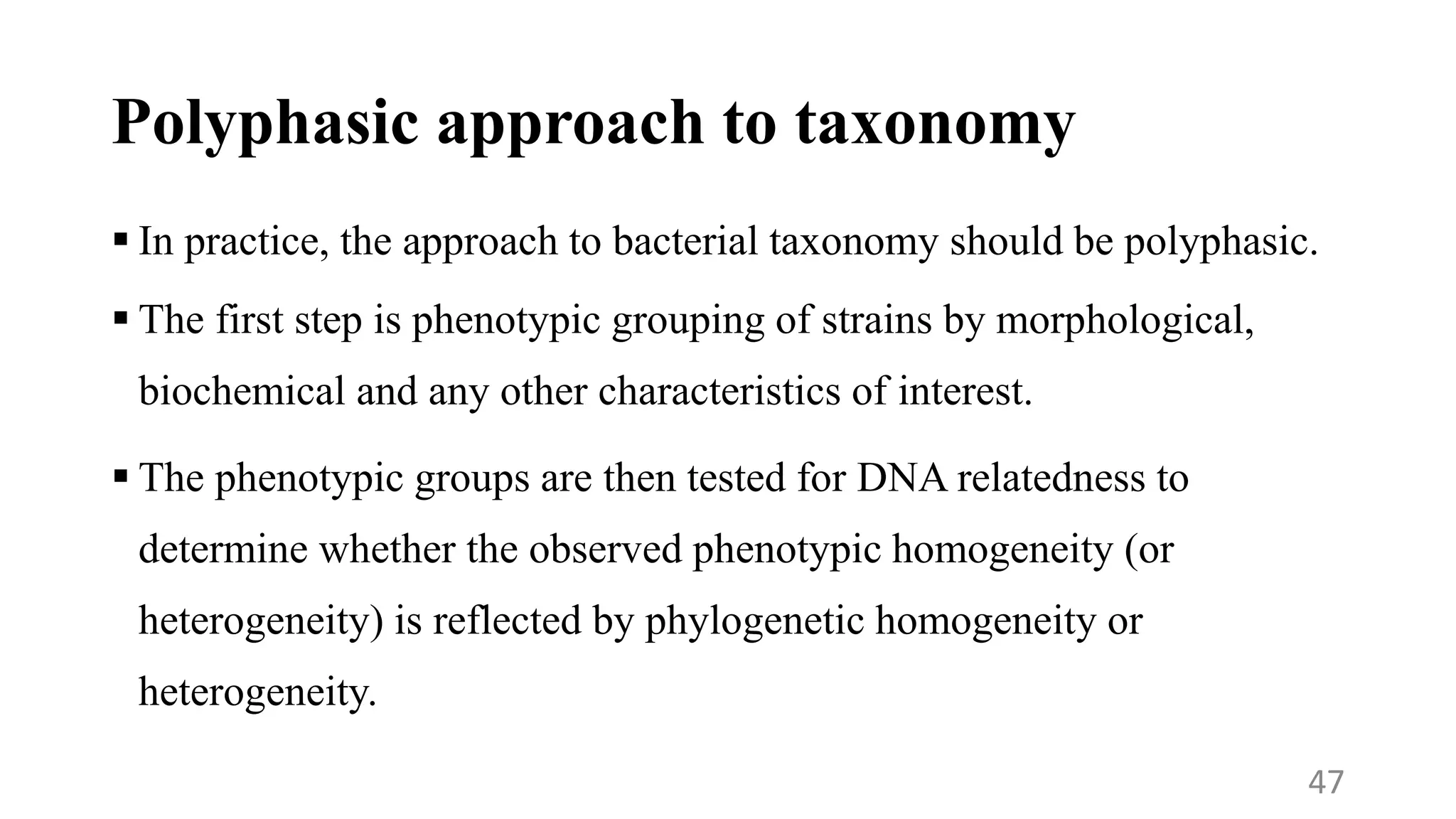 Polyphasic approach to taxonomy
 In practice, the approach to bacterial taxonomy should be polyphasic.
 The first step is phenotypic grouping of strains by morphological,
biochemical and any other characteristics of interest.
 The phenotypic groups are then tested for DNA relatedness to
determine whether the observed phenotypic homogeneity (or
heterogeneity) is reflected by phylogenetic homogeneity or
heterogeneity.
47
 