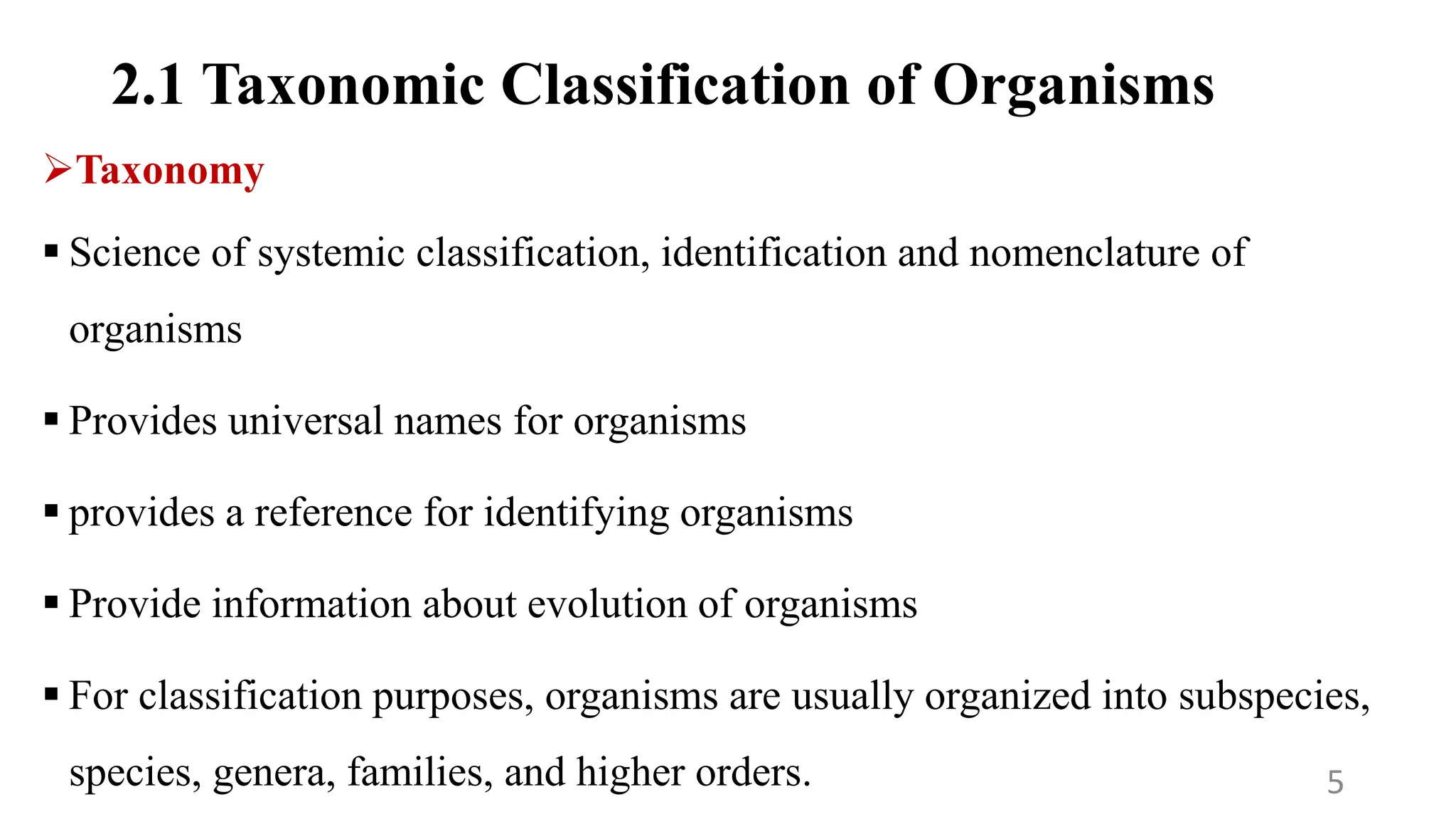 2.1 Taxonomic Classification of Organisms
Taxonomy
 Science of systemic classification, identification and nomenclature of
organisms
 Provides universal names for organisms
 provides a reference for identifying organisms
 Provide information about evolution of organisms
 For classification purposes, organisms are usually organized into subspecies,
species, genera, families, and higher orders. 5
 