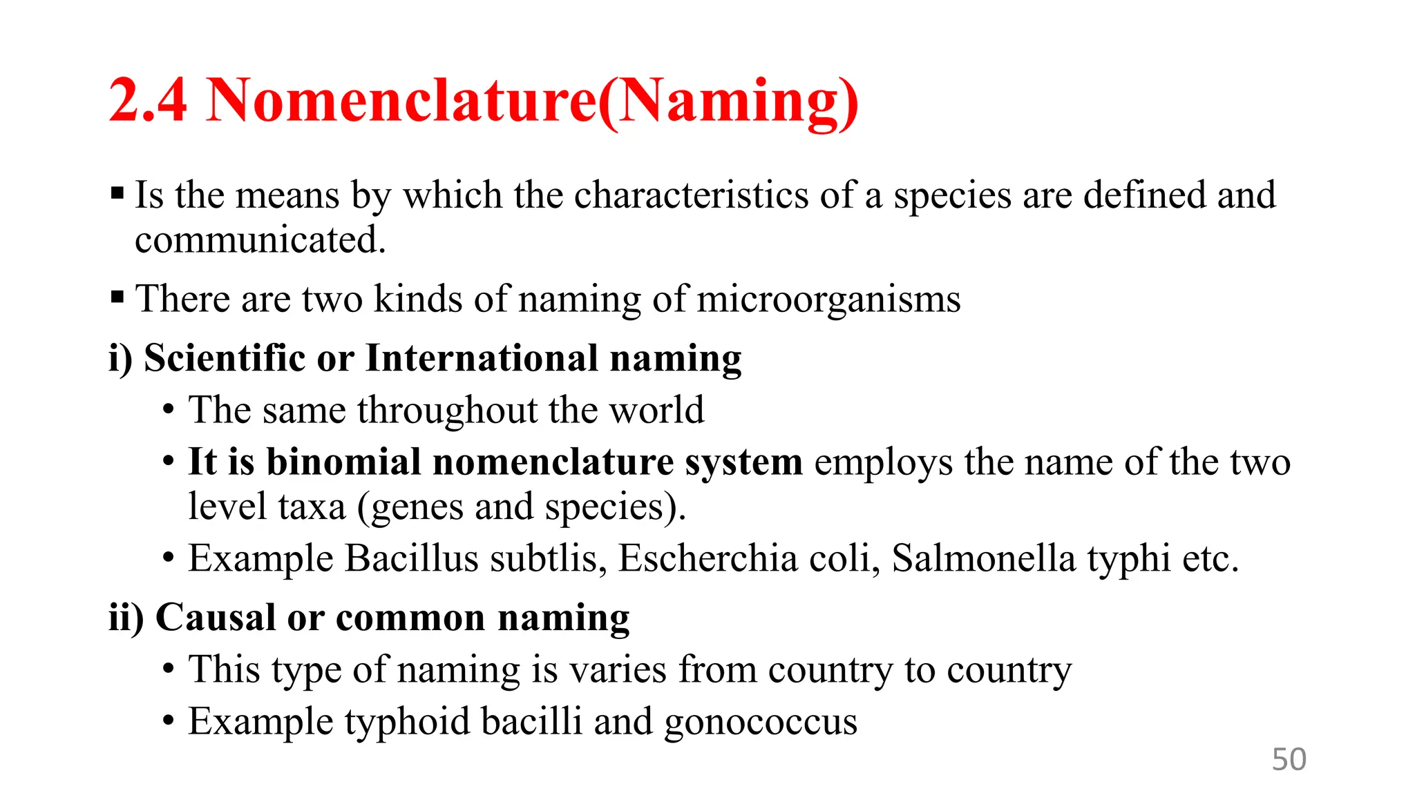 2.4 Nomenclature(Naming)
 Is the means by which the characteristics of a species are defined and
communicated.
 There are two kinds of naming of microorganisms
i) Scientific or International naming
• The same throughout the world
• It is binomial nomenclature system employs the name of the two
level taxa (genes and species).
• Example Bacillus subtlis, Escherchia coli, Salmonella typhi etc.
ii) Causal or common naming
• This type of naming is varies from country to country
• Example typhoid bacilli and gonococcus
50
 