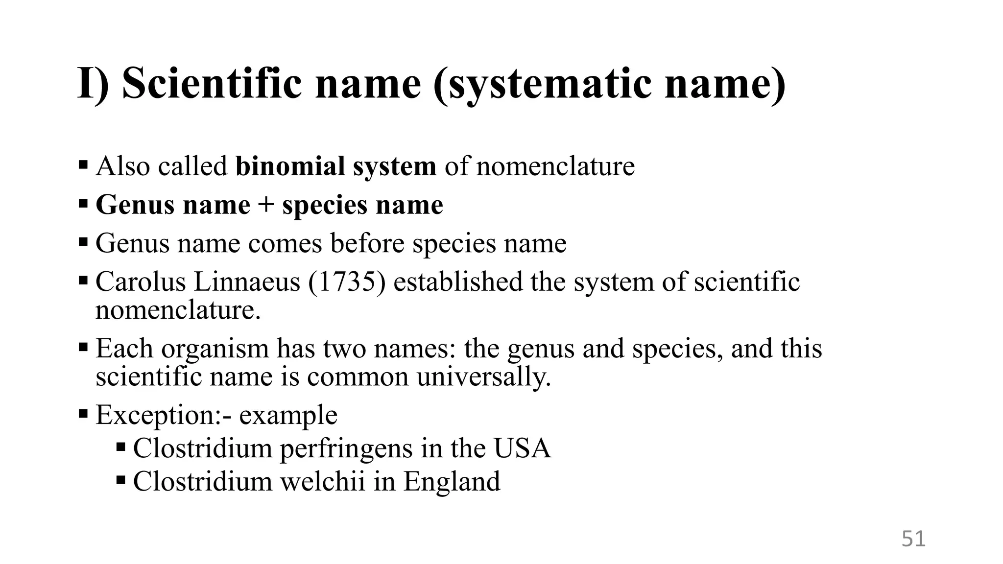 I) Scientific name (systematic name)
 Also called binomial system of nomenclature
 Genus name + species name
 Genus name comes before species name
 Carolus Linnaeus (1735) established the system of scientific
nomenclature.
 Each organism has two names: the genus and species, and this
scientific name is common universally.
 Exception:- example
 Clostridium perfringens in the USA
 Clostridium welchii in England
51
 