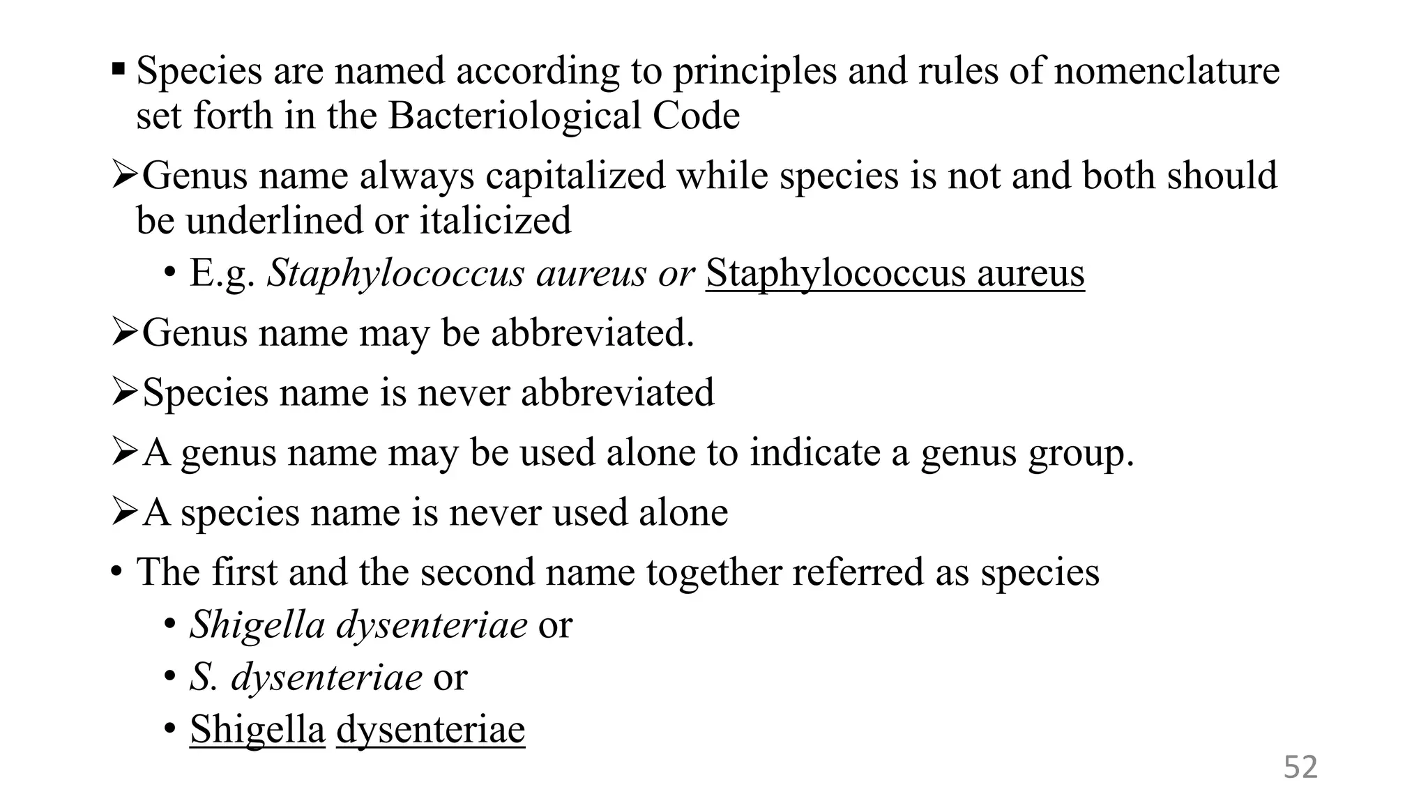  Species are named according to principles and rules of nomenclature
set forth in the Bacteriological Code
Genus name always capitalized while species is not and both should
be underlined or italicized
• E.g. Staphylococcus aureus or Staphylococcus aureus
Genus name may be abbreviated.
Species name is never abbreviated
A genus name may be used alone to indicate a genus group.
A species name is never used alone
• The first and the second name together referred as species
• Shigella dysenteriae or
• S. dysenteriae or
• Shigella dysenteriae
52
 