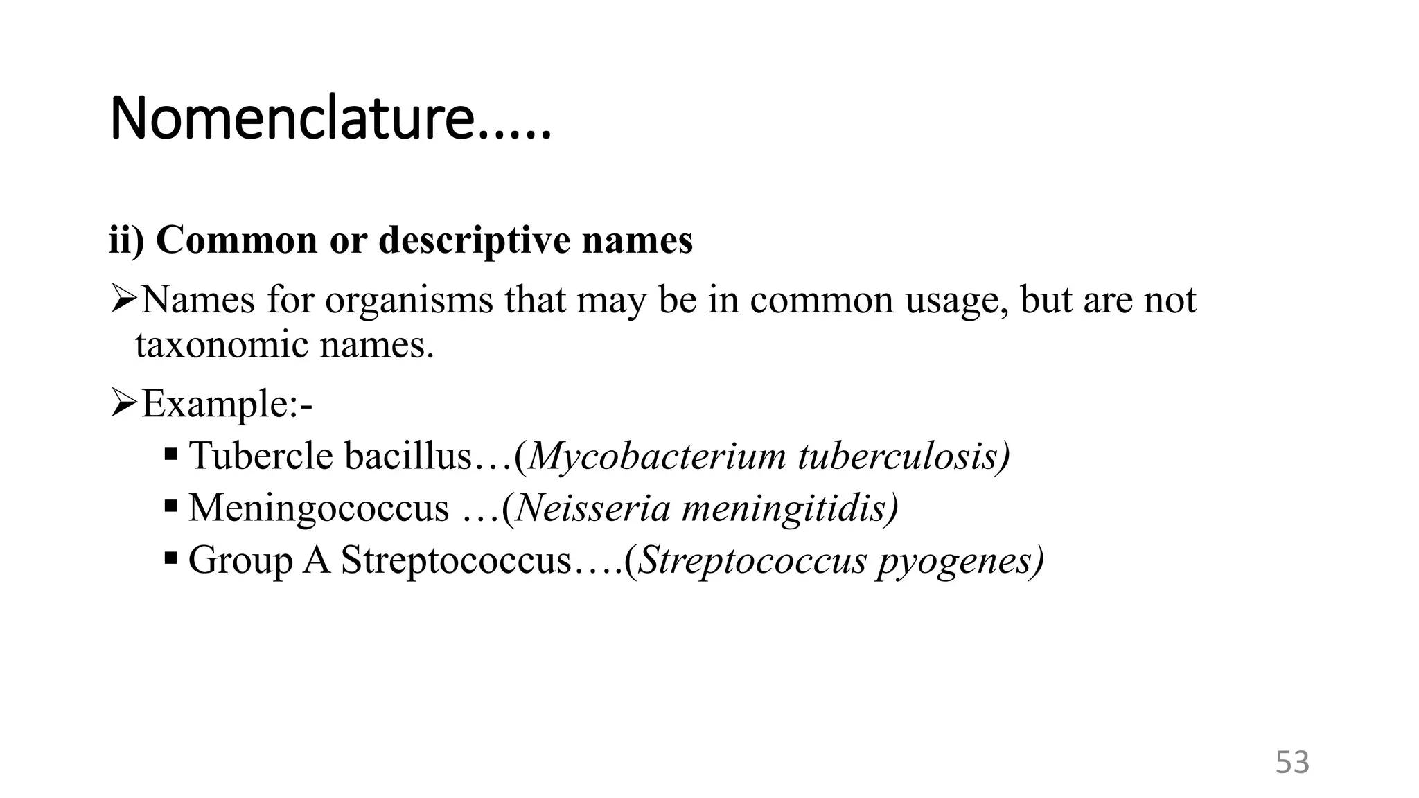Nomenclature.....
ii) Common or descriptive names
Names for organisms that may be in common usage, but are not
taxonomic names.
Example:-
 Tubercle bacillus…(Mycobacterium tuberculosis)
 Meningococcus …(Neisseria meningitidis)
 Group A Streptococcus….(Streptococcus pyogenes)
53
 