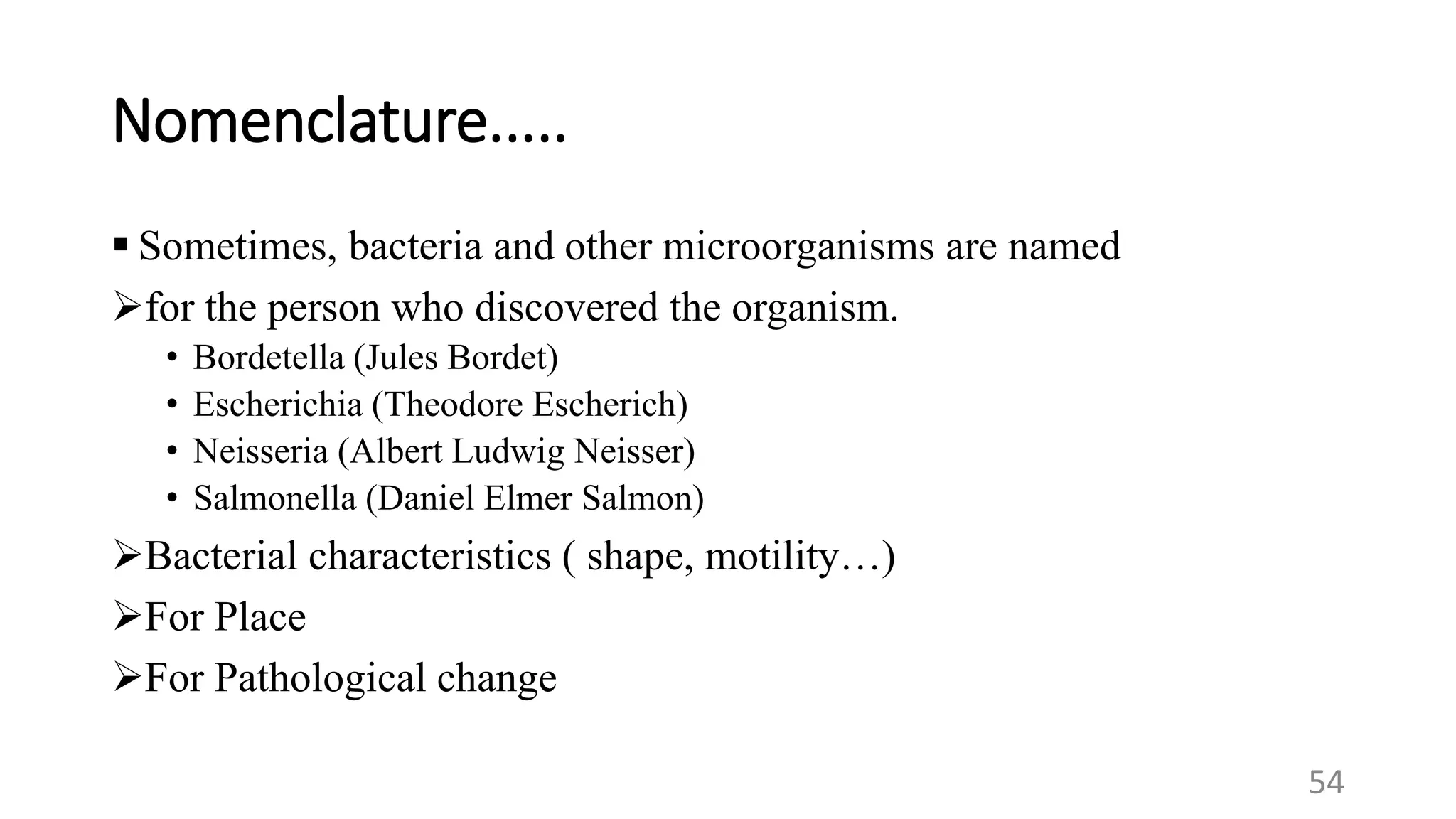 Nomenclature.....
 Sometimes, bacteria and other microorganisms are named
for the person who discovered the organism.
• Bordetella (Jules Bordet)
• Escherichia (Theodore Escherich)
• Neisseria (Albert Ludwig Neisser)
• Salmonella (Daniel Elmer Salmon)
Bacterial characteristics ( shape, motility…)
For Place
For Pathological change
54
 