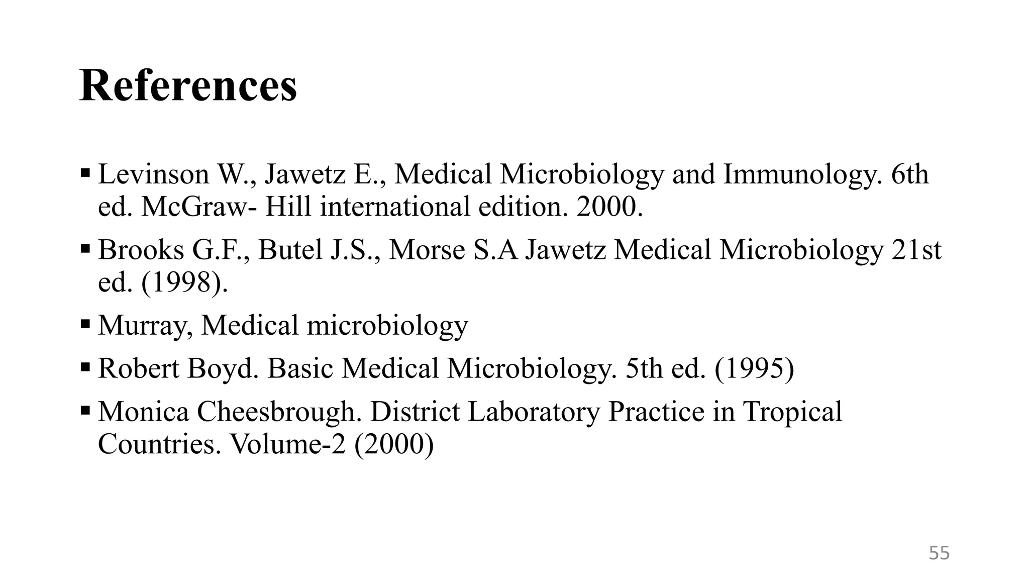 References
 Levinson W., Jawetz E., Medical Microbiology and Immunology. 6th
ed. McGraw- Hill international edition. 2000.
 Brooks G.F., Butel J.S., Morse S.A Jawetz Medical Microbiology 21st
ed. (1998).
 Murray, Medical microbiology
 Robert Boyd. Basic Medical Microbiology. 5th ed. (1995)
 Monica Cheesbrough. District Laboratory Practice in Tropical
Countries. Volume-2 (2000)
55
 