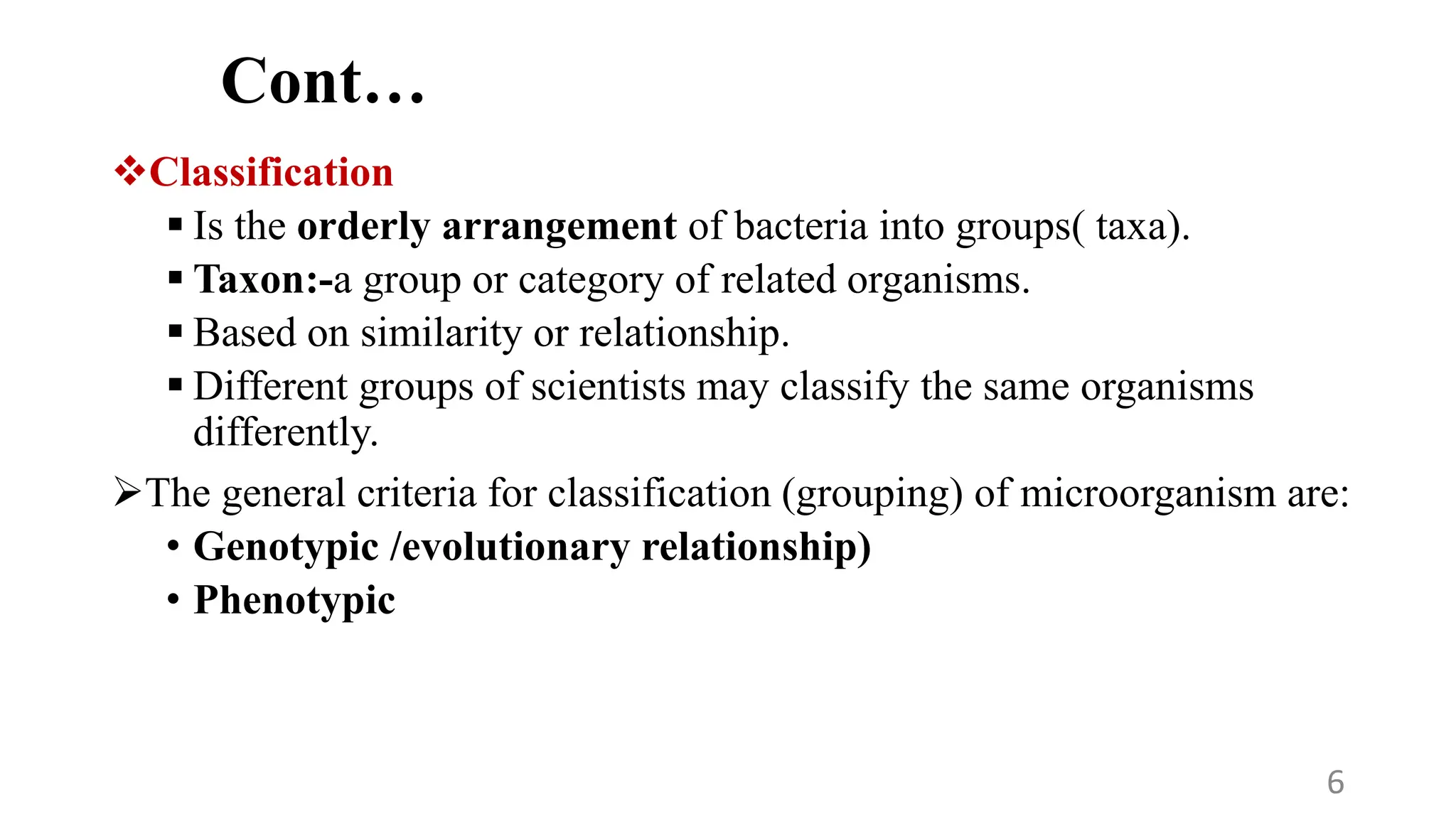 Cont…
Classification
 Is the orderly arrangement of bacteria into groups( taxa).
 Taxon:-a group or category of related organisms.
 Based on similarity or relationship.
 Different groups of scientists may classify the same organisms
differently.
The general criteria for classification (grouping) of microorganism are:
• Genotypic /evolutionary relationship)
• Phenotypic
6
 