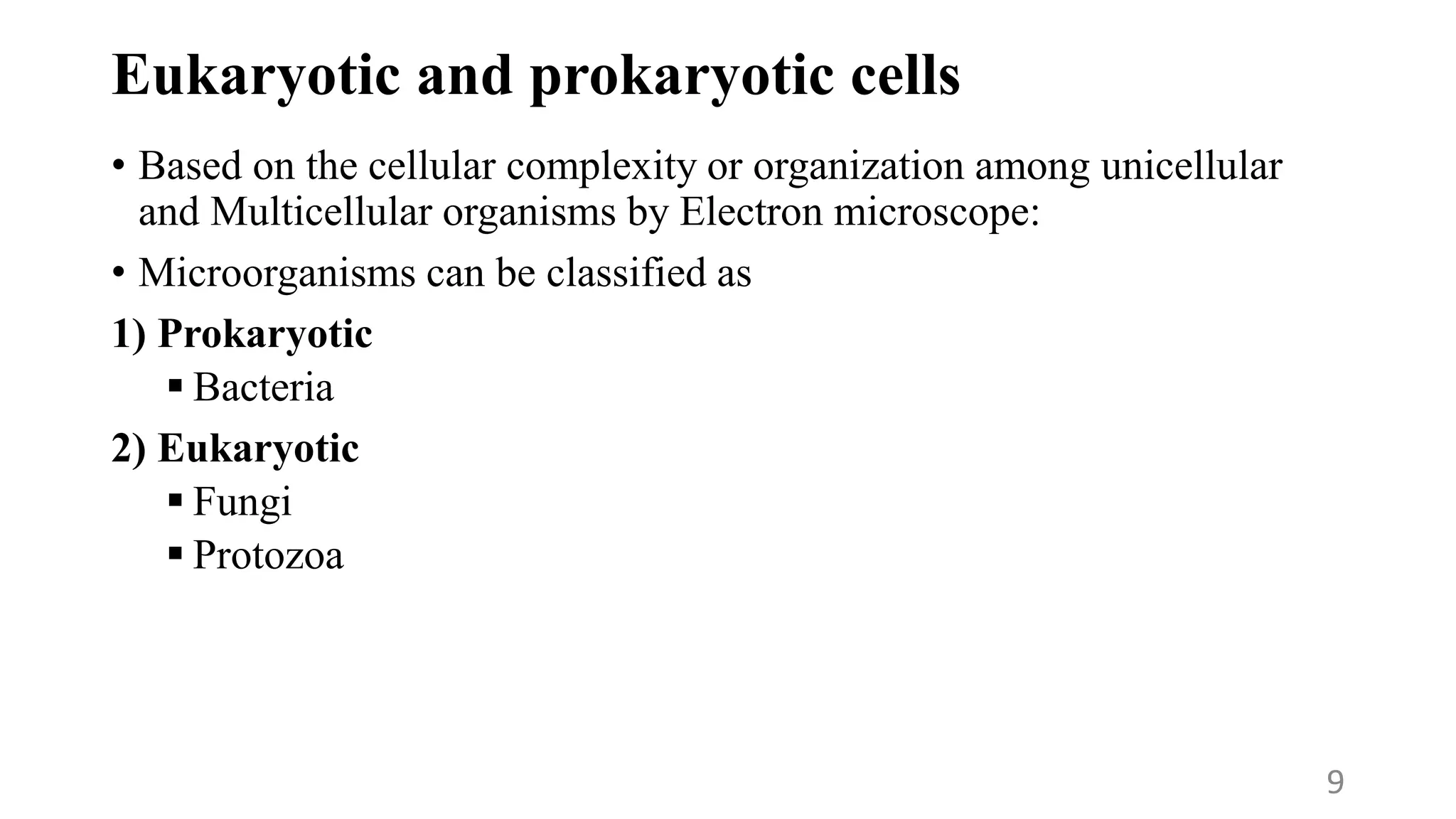 Eukaryotic and prokaryotic cells
• Based on the cellular complexity or organization among unicellular
and Multicellular organisms by Electron microscope:
• Microorganisms can be classified as
1) Prokaryotic
 Bacteria
2) Eukaryotic
 Fungi
 Protozoa
9
 