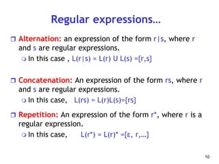 Regular expressions…
 Alternation: an expression of the form r|s, where r
and s are regular expressions.
 In this case , L(r|s) = L(r) U L(s) ={r,s}
 Concatenation: An expression of the form rs, where r
and s are regular expressions.
 In this case, L(rs) = L(r)L(s)={rs}
 Repetition: An expression of the form r*, where r is a
regular expression.
 In this case, L(r*) = L(r)* ={ε, r,…}
10
 