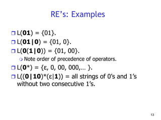 13
RE’s: Examples
 L(01) = {01}.
 L(01|0) = {01, 0}.
 L(0(1|0)) = {01, 00}.
 Note order of precedence of operators.
 L(0*) = {ε, 0, 00, 000,… }.
 L((0|10)*(ε|1)) = all strings of 0’s and 1’s
without two consecutive 1’s.
 