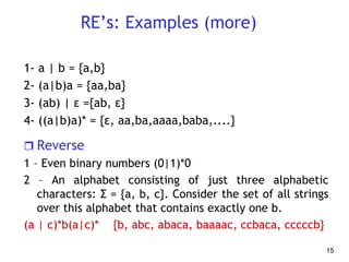 RE’s: Examples (more)
1- a | b = {a,b}
2- (a|b)a = {aa,ba}
3- (ab) | ε ={ab, ε}
4- ((a|b)a)* = {ε, aa,ba,aaaa,baba,....}
 Reverse
1 – Even binary numbers (0|1)*0
2 – An alphabet consisting of just three alphabetic
characters: Σ = {a, b, c}. Consider the set of all strings
over this alphabet that contains exactly one b.
(a | c)*b(a|c)* {b, abc, abaca, baaaac, ccbaca, cccccb}
15
 