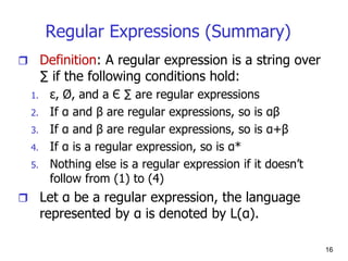 16
Regular Expressions (Summary)
 Definition: A regular expression is a string over
∑ if the following conditions hold:
1. ε, Ø, and a Є ∑ are regular expressions
2. If α and β are regular expressions, so is αβ
3. If α and β are regular expressions, so is α+β
4. If α is a regular expression, so is α*
5. Nothing else is a regular expression if it doesn’t
follow from (1) to (4)
 Let α be a regular expression, the language
represented by α is denoted by L(α).
 