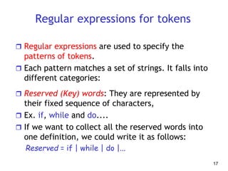 Regular expressions for tokens
 Regular expressions are used to specify the
patterns of tokens.
 Each pattern matches a set of strings. It falls into
different categories:
 Reserved (Key) words: They are represented by
their fixed sequence of characters,
 Ex. if, while and do....
 If we want to collect all the reserved words into
one definition, we could write it as follows:
Reserved = if | while | do |...
17
 