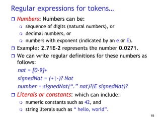 Regular expressions for tokens…
 Numbers: Numbers can be:
 sequence of digits (natural numbers), or
 decimal numbers, or
 numbers with exponent (indicated by an e or E).
 Example: 2.71E-2 represents the number 0.0271.
 We can write regular definitions for these numbers as
follows:
nat = [0-9]+
signedNat = (+|-)? Nat
number = signedNat(“.” nat)?(E signedNat)?
 Literals or constants: which can include:
 numeric constants such as 42, and
 string literals such as “ hello, world”.
19
 