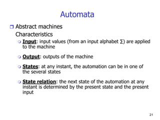 21
Automata
 Abstract machines
Characteristics
 Input: input values (from an input alphabet ∑) are applied
to the machine
 Output: outputs of the machine
 States: at any instant, the automation can be in one of
the several states
 State relation: the next state of the automation at any
instant is determined by the present state and the present
input
 