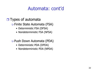 22
Automata: cont’d
 Types of automata
 Finite State Automata (FSA)
• Deterministic FSA (DFSA)
• Nondeterministic FSA (NFSA)
 Push Down Automata (PDA)
• Deterministic PDA (DPDA)
• Nondeterministic PDA (NPDA)
 