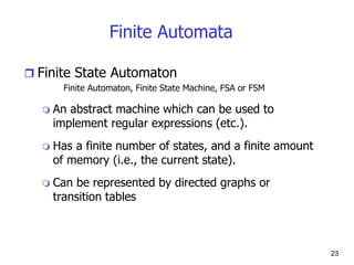 Finite Automata
 Finite State Automaton
Finite Automaton, Finite State Machine, FSA or FSM
 An abstract machine which can be used to
implement regular expressions (etc.).
 Has a finite number of states, and a finite amount
of memory (i.e., the current state).
 Can be represented by directed graphs or
transition tables
23
 