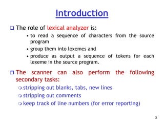 Introduction
 The role of lexical analyzer is:
• to read a sequence of characters from the source
program
• group them into lexemes and
• produce as output a sequence of tokens for each
lexeme in the source program.
 The scanner can also perform the following
secondary tasks:
 stripping out blanks, tabs, new lines
 stripping out comments
 keep track of line numbers (for error reporting)
3
 