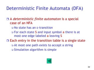 Deterministic Finite Automata (DFA)
 A deterministic finite automaton is a special
case of an NFA
 No state has an ε-transition
 For each state S and input symbol a there is at
most one edge labeled a leaving S
 Each entry in the transition table is a single state
 At most one path exists to accept a string
 Simulation algorithm is simple
32
 