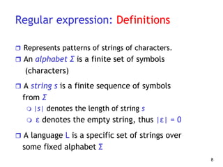 Regular expression: Definitions
 Represents patterns of strings of characters.
 An alphabet Σ is a finite set of symbols
(characters)
 A string s is a finite sequence of symbols
from Σ
 |s| denotes the length of string s
 ε denotes the empty string, thus |ε| = 0
 A language L is a specific set of strings over
some fixed alphabet Σ
8
 