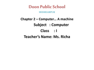 Doon Public School
HOSHIARPUR
Chapter 2 – Computer… A machine
Subject : Computer
Class : I
Teacher’s Name: Ms. Richa
 