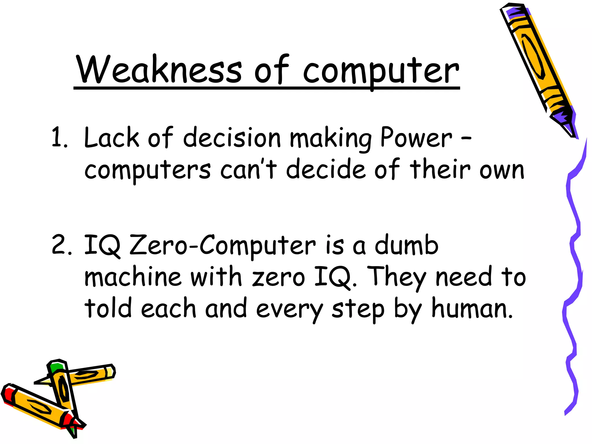 Weakness of computer
1. Lack of decision making Power –
computers can’t decide of their own
2. IQ Zero-Computer is a dumb
machine with zero IQ. They need to
told each and every step by human.
