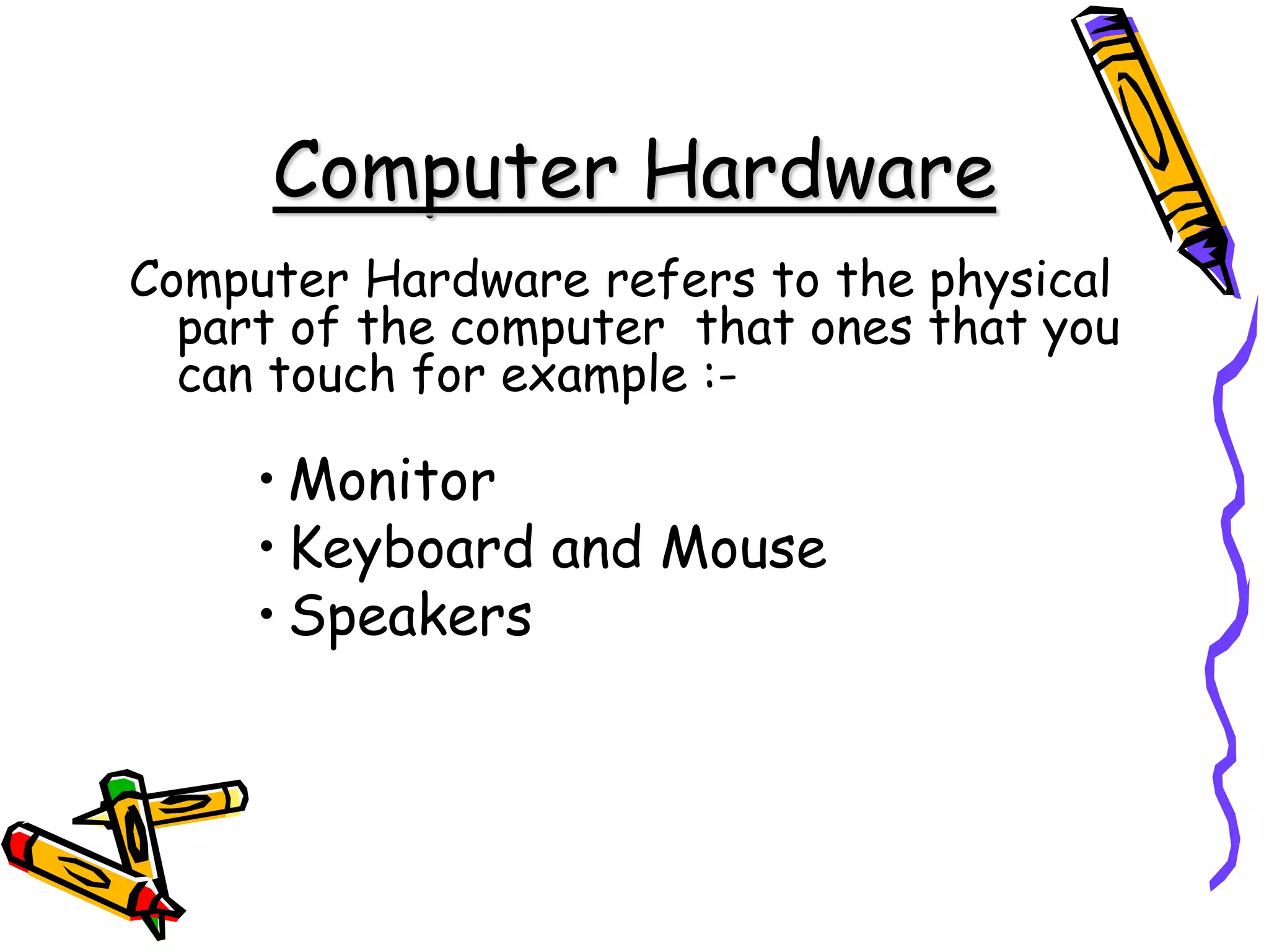 Computer Hardware
Computer Hardware refers to the physical
part of the computer that ones that you
can touch for example :-
• Monitor
• Keyboard and Mouse
• Speakers