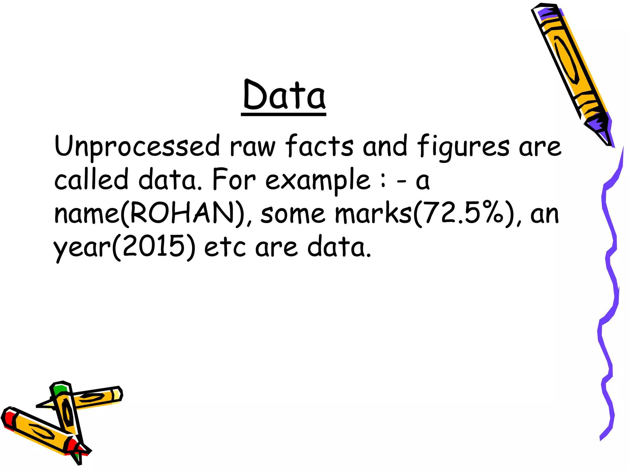 Data
Unprocessed raw facts and figures are
called data. For example : - a
name(ROHAN), some marks(72.5%), an
year(2015) etc are data.