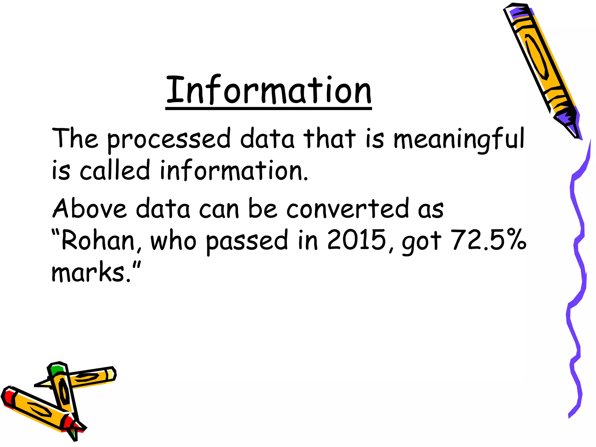 Information
The processed data that is meaningful
is called information.
Above data can be converted as
“Rohan, who passed in 2015, got 72.5%
marks.”