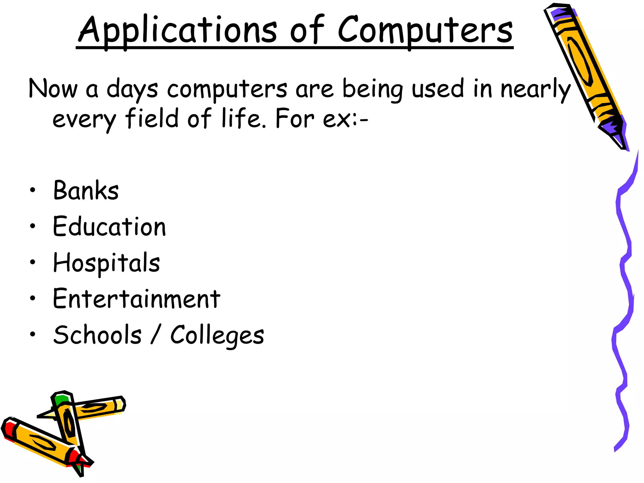 Applications of Computers
Now a days computers are being used in nearly
every field of life. For ex:-
• Banks
• Education
• Hospitals
• Entertainment
• Schools / Colleges