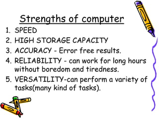Strengths of computer
1. SPEED
2. HIGH STORAGE CAPACITY
3. ACCURACY - Error free results.
4. RELIABILITY - can work for long hours
without boredom and tiredness.
5. VERSATILITY-can perform a variety of
tasks(many kind of tasks).