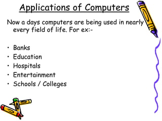 Applications of Computers
Now a days computers are being used in nearly
every field of life. For ex:-
• Banks
• Education
• Hospitals
• Entertainment
• Schools / Colleges