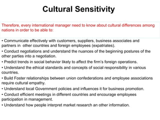 Cultural Sensitivity
• Communicate effectively with customers, suppliers, business associates and
partners in other countries and foreign employees (expatriates).
• Conduct negotiations and understand the nuances of the beginning postures of the
other parties into a negotiation.
• Predict trends in social behavior likely to affect the firm’s foreign operations.
• Understand the ethical standards and concepts of social responsibility in various
countries.
• Build Foster relationships between union confederations and employee associations
require cultural empathy.
• Understand local Government policies and influences it for business promotion.
• Conduct efficient meetings in different countries and encourage employees
participation in management.
• Understand how people interpret market research an other information.
Therefore, every international manager need to know about cultural differences among
nations in order to be able to:
 