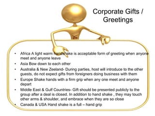 Corporate Gifts /
Greetings
• Africa A light warm handshake is acceptable form of greeting when anyone
meet and anyone leave
• Asia Bow down to each other
• Australia & New Zeeland- During parties, host will introduce to the other
guests, do not expect gifts from foreigners doing business with them
• Europe Shake hands with a firm grip when any one meet and anyone
depart
• Middle East & Gulf Countries- Gift should be presented publicly to the
group after a deal is closed. In addition to hand shake , they may touch
other arms & shoulder, and embrace when they are so close
• Canada & USA Hand shake is a full – hand grip
 