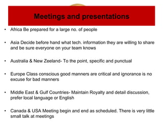 Meetings and presentations
• Africa Be prepared for a large no. of people
• Asia Decide before hand what tech. information they are willing to share
and be sure everyone on your team knows
• Australia & New Zeeland- To the point, specific and punctual
• Europe Class conscious good manners are critical and ignorance is no
excuse for bad manners
• Middle East & Gulf Countries- Maintain Royalty and detail discussion,
prefer local language or English
• Canada & USA Meeting begin and end as scheduled. There is very little
small talk at meetings
 