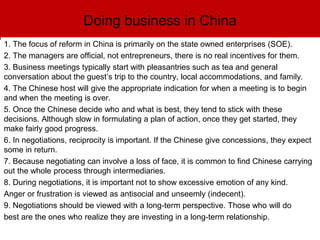 Doing business in China
1. The focus of reform in China is primarily on the state owned enterprises (SOE).
2. The managers are official, not entrepreneurs, there is no real incentives for them.
3. Business meetings typically start with pleasantries such as tea and general
conversation about the guest’s trip to the country, local accommodations, and family.
4. The Chinese host will give the appropriate indication for when a meeting is to begin
and when the meeting is over.
5. Once the Chinese decide who and what is best, they tend to stick with these
decisions. Although slow in formulating a plan of action, once they get started, they
make fairly good progress.
6. In negotiations, reciprocity is important. If the Chinese give concessions, they expect
some in return.
7. Because negotiating can involve a loss of face, it is common to find Chinese carrying
out the whole process through intermediaries.
8. During negotiations, it is important not to show excessive emotion of any kind.
Anger or frustration is viewed as antisocial and unseemly (indecent).
9. Negotiations should be viewed with a long-term perspective. Those who will do
best are the ones who realize they are investing in a long-term relationship.
 