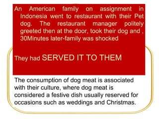 An American family on assignment in
Indonesia went to restaurant with their Pet
dog. The restaurant manager politely
greeted then at the door, took their dog and ,
30Minutes later-family was shocked
They had SERVED IT TO THEM
The consumption of dog meat is associated
with their culture, where dog meat is
considered a festive dish usually reserved for
occasions such as weddings and Christmas.
 